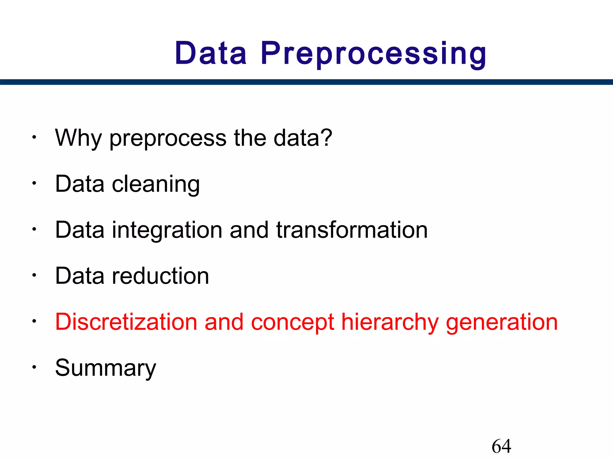64
Data Preprocessing
• Why preprocess the data?
• Data cleaning
• Data integration and transformation
• Data reduction
• Discretization and concept hierarchy generation
• Summary
 