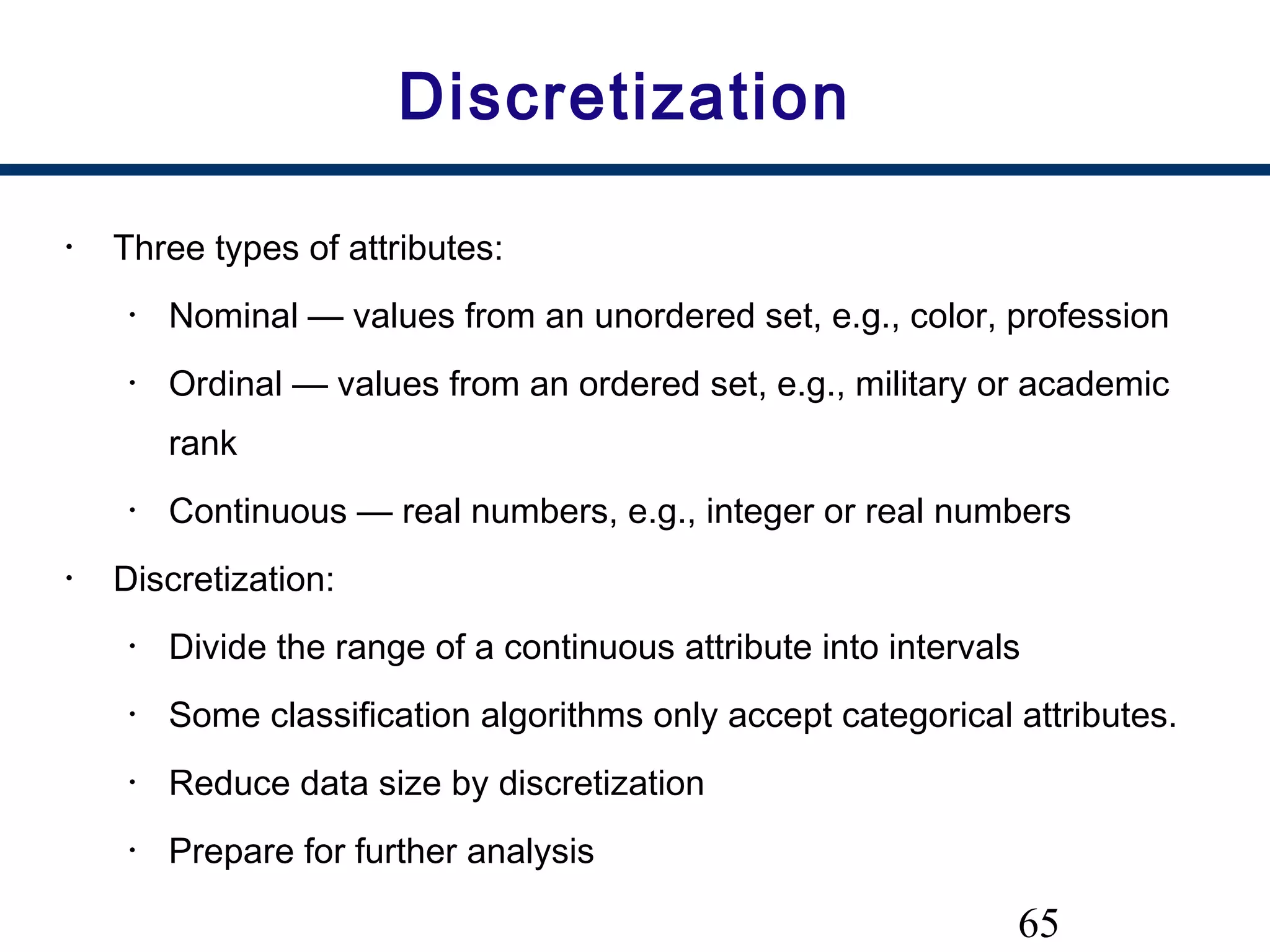 65
Discretization
• Three types of attributes:
• Nominal — values from an unordered set, e.g., color, profession
• Ordinal — values from an ordered set, e.g., military or academic
rank
• Continuous — real numbers, e.g., integer or real numbers
• Discretization:
• Divide the range of a continuous attribute into intervals
• Some classification algorithms only accept categorical attributes.
• Reduce data size by discretization
• Prepare for further analysis
 