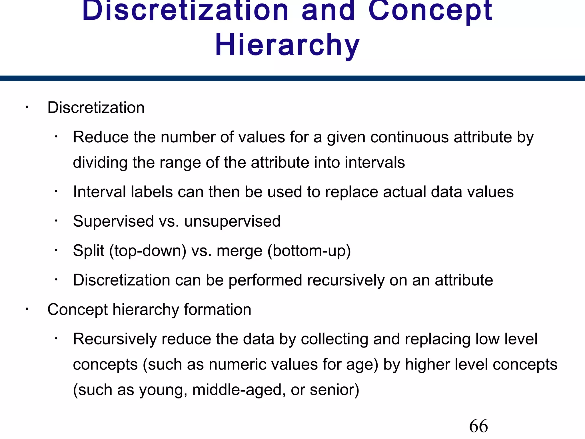 66
Discretization and Concept
Hierarchy
• Discretization
• Reduce the number of values for a given continuous attribute by
dividing the range of the attribute into intervals
• Interval labels can then be used to replace actual data values
• Supervised vs. unsupervised
• Split (top-down) vs. merge (bottom-up)
• Discretization can be performed recursively on an attribute
• Concept hierarchy formation
• Recursively reduce the data by collecting and replacing low level
concepts (such as numeric values for age) by higher level concepts
(such as young, middle-aged, or senior)
 