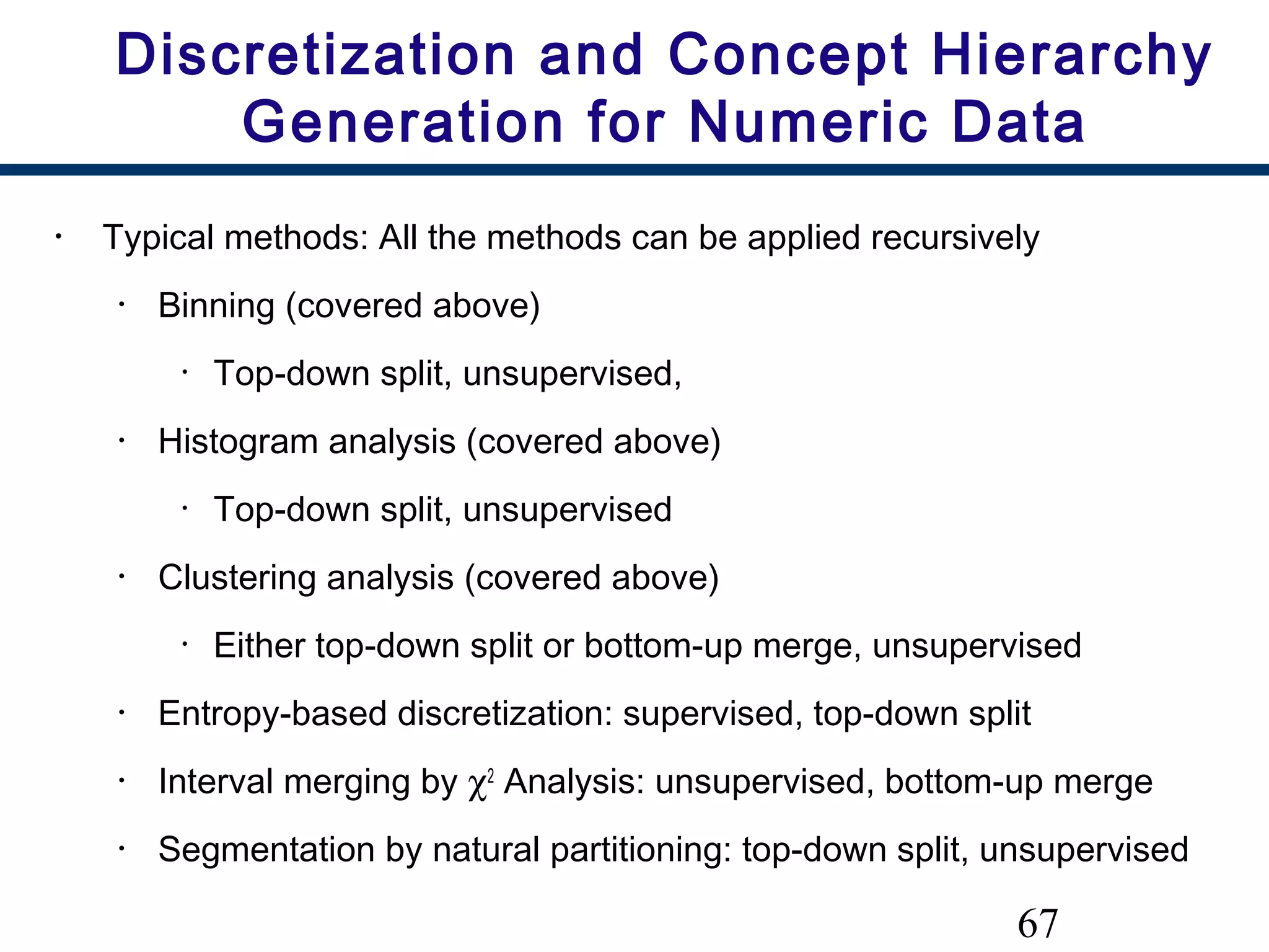 67
Discretization and Concept Hierarchy
Generation for Numeric Data
• Typical methods: All the methods can be applied recursively
• Binning (covered above)
• Top-down split, unsupervised,
• Histogram analysis (covered above)
• Top-down split, unsupervised
• Clustering analysis (covered above)
• Either top-down split or bottom-up merge, unsupervised
• Entropy-based discretization: supervised, top-down split
• Interval merging by χ2
Analysis: unsupervised, bottom-up merge
• Segmentation by natural partitioning: top-down split, unsupervised
 