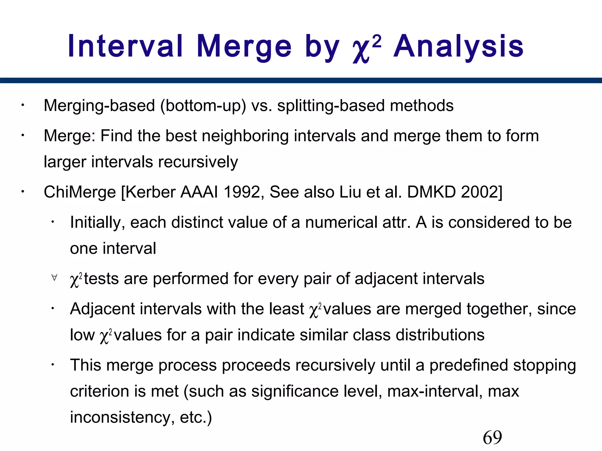 69
Interval Merge by χ2
Analysis
• Merging-based (bottom-up) vs. splitting-based methods
• Merge: Find the best neighboring intervals and merge them to form
larger intervals recursively
• ChiMerge [Kerber AAAI 1992, See also Liu et al. DMKD 2002]
• Initially, each distinct value of a numerical attr. A is considered to be
one interval
∀ χ2
tests are performed for every pair of adjacent intervals
• Adjacent intervals with the least χ2
values are merged together, since
low χ2
values for a pair indicate similar class distributions
• This merge process proceeds recursively until a predefined stopping
criterion is met (such as significance level, max-interval, max
inconsistency, etc.)
 