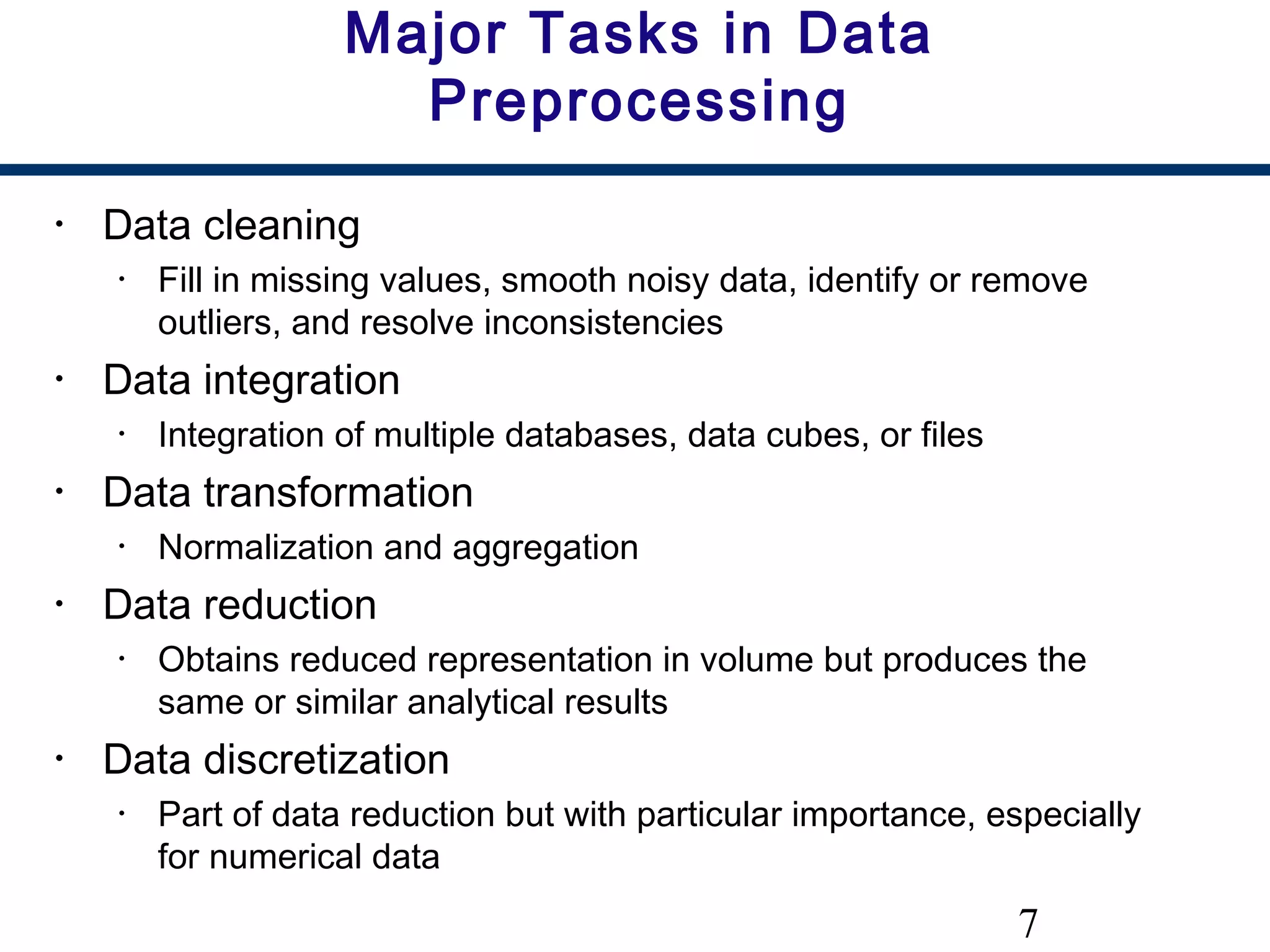 7
Major Tasks in Data
Preprocessing
• Data cleaning
• Fill in missing values, smooth noisy data, identify or remove
outliers, and resolve inconsistencies
• Data integration
• Integration of multiple databases, data cubes, or files
• Data transformation
• Normalization and aggregation
• Data reduction
• Obtains reduced representation in volume but produces the
same or similar analytical results
• Data discretization
• Part of data reduction but with particular importance, especially
for numerical data
 