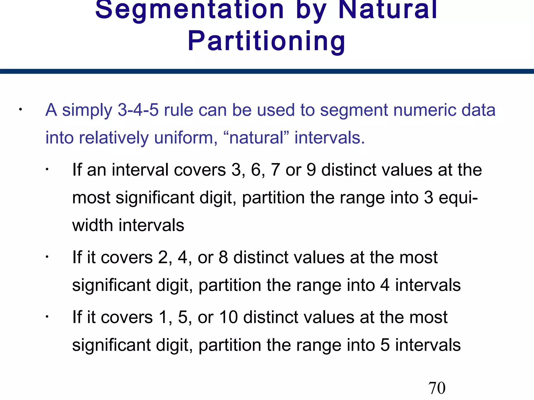 70
Segmentation by Natural
Partitioning
• A simply 3-4-5 rule can be used to segment numeric data
into relatively uniform, “natural” intervals.
• If an interval covers 3, 6, 7 or 9 distinct values at the
most significant digit, partition the range into 3 equi-
width intervals
• If it covers 2, 4, or 8 distinct values at the most
significant digit, partition the range into 4 intervals
• If it covers 1, 5, or 10 distinct values at the most
significant digit, partition the range into 5 intervals
 