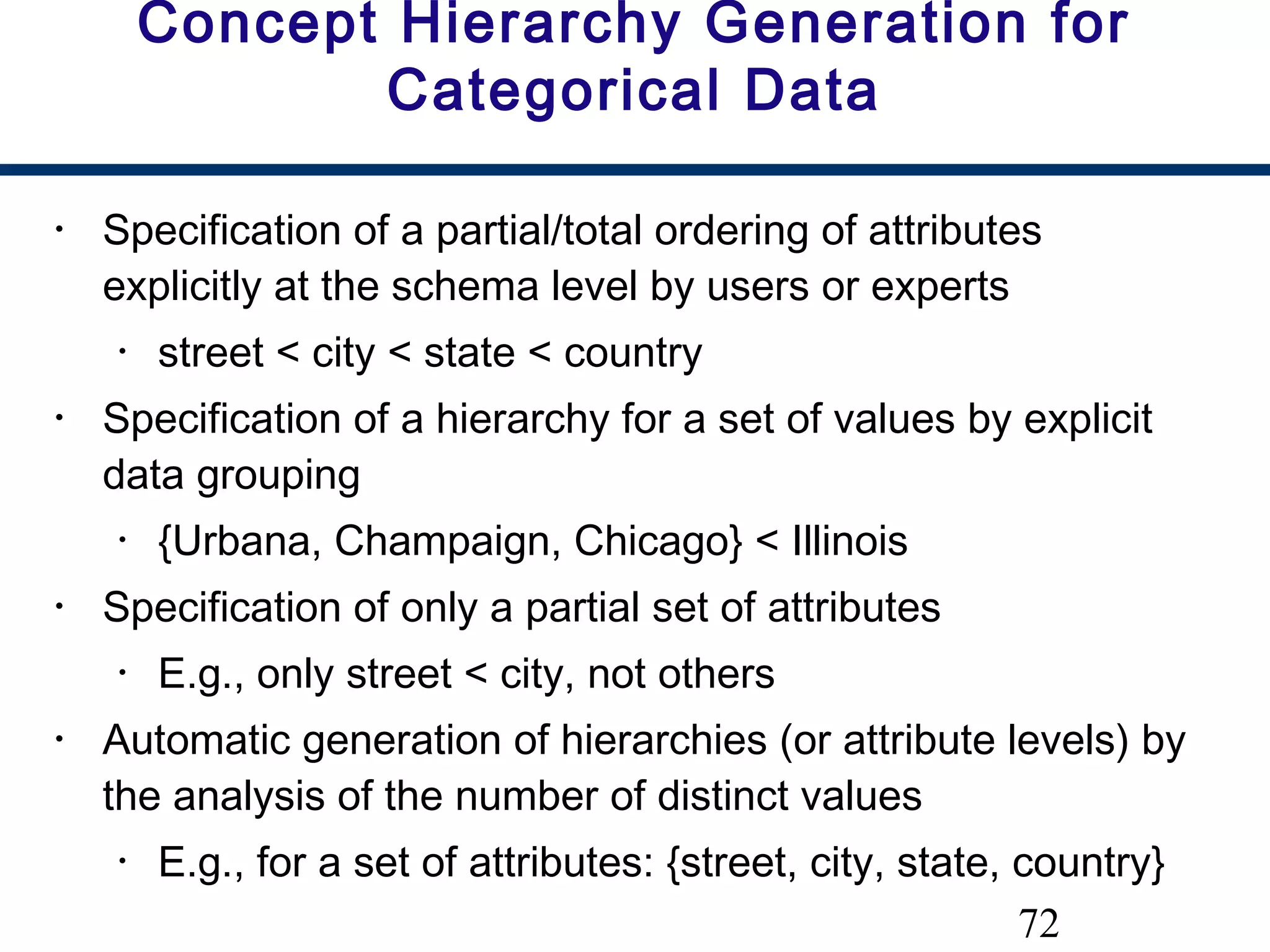 72
Concept Hierarchy Generation for
Categorical Data
• Specification of a partial/total ordering of attributes
explicitly at the schema level by users or experts
• street < city < state < country
• Specification of a hierarchy for a set of values by explicit
data grouping
• {Urbana, Champaign, Chicago} < Illinois
• Specification of only a partial set of attributes
• E.g., only street < city, not others
• Automatic generation of hierarchies (or attribute levels) by
the analysis of the number of distinct values
• E.g., for a set of attributes: {street, city, state, country}
 