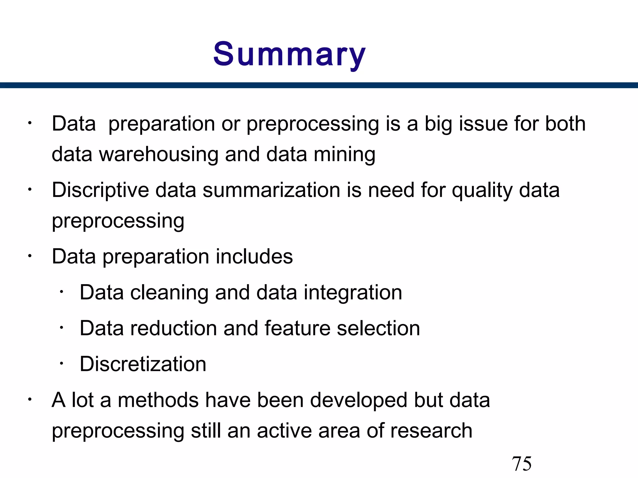 75
Summary
• Data preparation or preprocessing is a big issue for both
data warehousing and data mining
• Discriptive data summarization is need for quality data
preprocessing
• Data preparation includes
• Data cleaning and data integration
• Data reduction and feature selection
• Discretization
• A lot a methods have been developed but data
preprocessing still an active area of research
 