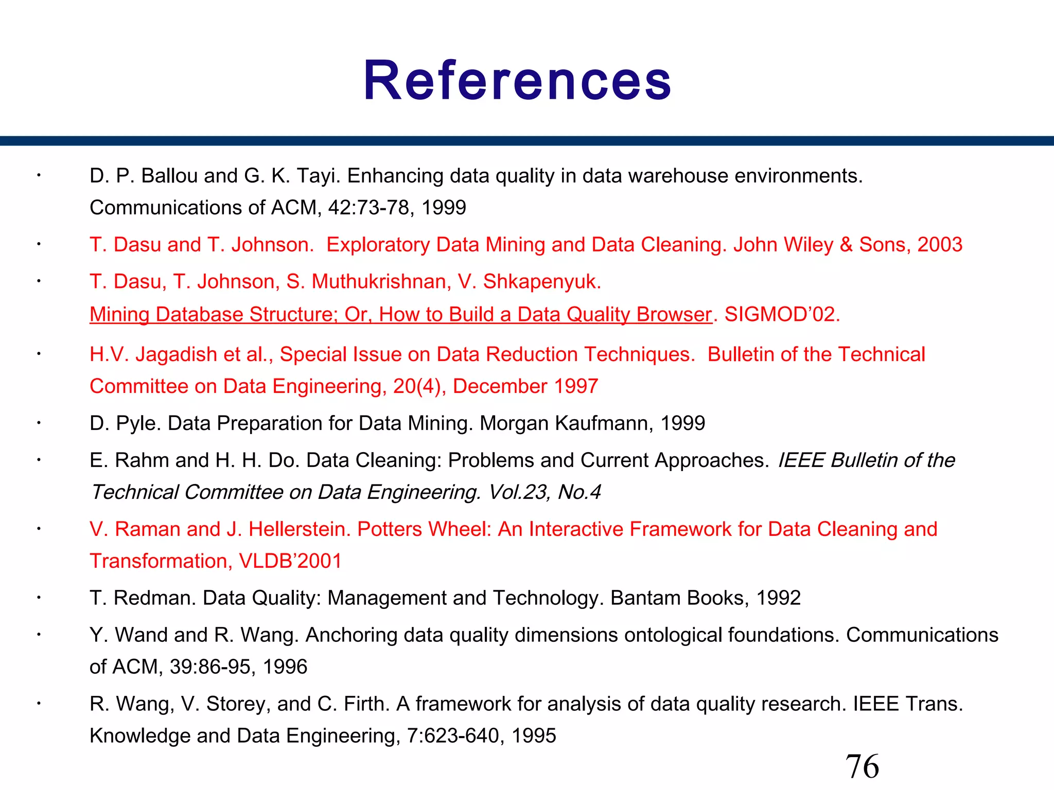 76
References
• D. P. Ballou and G. K. Tayi. Enhancing data quality in data warehouse environments.
Communications of ACM, 42:73-78, 1999
• T. Dasu and T. Johnson. Exploratory Data Mining and Data Cleaning. John Wiley & Sons, 2003
• T. Dasu, T. Johnson, S. Muthukrishnan, V. Shkapenyuk. 
Mining Database Structure; Or, How to Build a Data Quality Browser. SIGMOD’02. 
• H.V. Jagadish et al., Special Issue on Data Reduction Techniques. Bulletin of the Technical
Committee on Data Engineering, 20(4), December 1997
• D. Pyle. Data Preparation for Data Mining. Morgan Kaufmann, 1999
• E. Rahm and H. H. Do. Data Cleaning: Problems and Current Approaches. IEEE Bulletin of the
Technical Committee on Data Engineering. Vol.23, No.4
• V. Raman and J. Hellerstein. Potters Wheel: An Interactive Framework for Data Cleaning and
Transformation, VLDB’2001
• T. Redman. Data Quality: Management and Technology. Bantam Books, 1992
• Y. Wand and R. Wang. Anchoring data quality dimensions ontological foundations. Communications
of ACM, 39:86-95, 1996
• R. Wang, V. Storey, and C. Firth. A framework for analysis of data quality research. IEEE Trans.
Knowledge and Data Engineering, 7:623-640, 1995
 