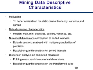 10
Mining Data Descriptive
Characteristics
• Motivation
• To better understand the data: central tendency, variation and
spread
• Data dispersion characteristics
• median, max, min, quantiles, outliers, variance, etc.
• Numerical dimensions correspond to sorted intervals
• Data dispersion: analyzed with multiple granularities of
precision
• Boxplot or quantile analysis on sorted intervals
• Dispersion analysis on computed measures
• Folding measures into numerical dimensions
• Boxplot or quantile analysis on the transformed cube
 