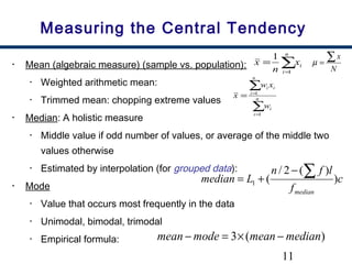 11
Measuring the Central Tendency
• Mean (algebraic measure) (sample vs. population):
• Weighted arithmetic mean:
• Trimmed mean: chopping extreme values
• Median: A holistic measure
• Middle value if odd number of values, or average of the middle two
values otherwise
• Estimated by interpolation (for grouped data):
• Mode
• Value that occurs most frequently in the data
• Unimodal, bimodal, trimodal
• Empirical formula:
∑=
=
n
i
ix
n
x
1
1
∑
∑
=
=
= n
i
i
n
i
ii
w
xw
x
1
1
c
f
lfn
Lmedian
median
)
)(2/
(1
∑−
+=
)(3 medianmeanmodemean −×=−
N
x∑=µ
 