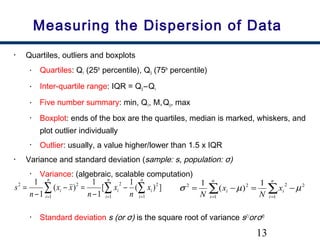 13
Measuring the Dispersion of Data
• Quartiles, outliers and boxplots
• Quartiles: Q1 (25th
percentile), Q3 (75th
percentile)
• Inter-quartile range: IQR = Q3 –Q1
• Five number summary: min, Q1, M,Q3, max
• Boxplot: ends of the box are the quartiles, median is marked, whiskers, and
plot outlier individually
• Outlier: usually, a value higher/lower than 1.5 x IQR
• Variance and standard deviation (sample: s, population: σ)
• Variance: (algebraic, scalable computation)
• Standard deviation s (or σ) is the square root of variance s2 (
orσ2)
∑ ∑∑ = ==
−
−
=−
−
=
n
i
n
i
ii
n
i
i x
n
x
n
xx
n
s
1 1
22
1
22
])(
1
[
1
1
)(
1
1
∑∑ ==
−=−=
n
i
i
n
i
i x
N
x
N 1
22
1
22 1
)(
1
µµσ
 