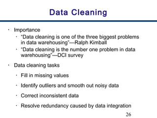 26
Data Cleaning
• Importance
• “Data cleaning is one of the three biggest problems
in data warehousing”—Ralph Kimball
• “Data cleaning is the number one problem in data
warehousing”—DCI survey
• Data cleaning tasks
• Fill in missing values
• Identify outliers and smooth out noisy data
• Correct inconsistent data
• Resolve redundancy caused by data integration
 