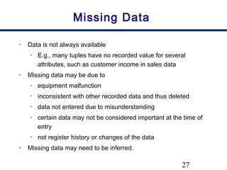 27
Missing Data
• Data is not always available
• E.g., many tuples have no recorded value for several
attributes, such as customer income in sales data
• Missing data may be due to
• equipment malfunction
• inconsistent with other recorded data and thus deleted
• data not entered due to misunderstanding
• certain data may not be considered important at the time of
entry
• not register history or changes of the data
• Missing data may need to be inferred.
 