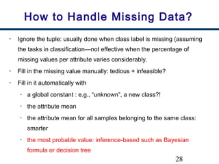 28
How to Handle Missing Data?
• Ignore the tuple: usually done when class label is missing (assuming
the tasks in classification—not effective when the percentage of
missing values per attribute varies considerably.
• Fill in the missing value manually: tedious + infeasible?
• Fill in it automatically with
• a global constant : e.g., “unknown”, a new class?!
• the attribute mean
• the attribute mean for all samples belonging to the same class:
smarter
• the most probable value: inference-based such as Bayesian
formula or decision tree
 