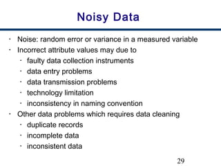 29
Noisy Data
• Noise: random error or variance in a measured variable
• Incorrect attribute values may due to
• faulty data collection instruments
• data entry problems
• data transmission problems
• technology limitation
• inconsistency in naming convention
• Other data problems which requires data cleaning
• duplicate records
• incomplete data
• inconsistent data
 