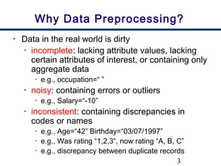 3
Why Data Preprocessing?
• Data in the real world is dirty
• incomplete: lacking attribute values, lacking
certain attributes of interest, or containing only
aggregate data
• e.g., occupation=“ ”
• noisy: containing errors or outliers
• e.g., Salary=“-10”
• inconsistent: containing discrepancies in
codes or names
• e.g., Age=“42” Birthday=“03/07/1997”
• e.g., Was rating “1,2,3”, now rating “A, B, C”
• e.g., discrepancy between duplicate records
 