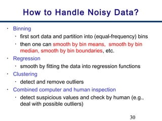 30
How to Handle Noisy Data?
• Binning
• first sort data and partition into (equal-frequency) bins
• then one can smooth by bin means, smooth by bin
median, smooth by bin boundaries, etc.
• Regression
• smooth by fitting the data into regression functions
• Clustering
• detect and remove outliers
• Combined computer and human inspection
• detect suspicious values and check by human (e.g.,
deal with possible outliers)
 