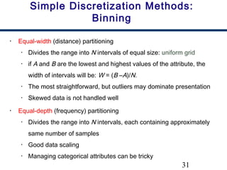 31
Simple Discretization Methods:
Binning
• Equal-width (distance) partitioning
• Divides the range into N intervals of equal size: uniform grid
• if A and B are the lowest and highest values of the attribute, the
width of intervals will be: W = (B –A)/N.
• The most straightforward, but outliers may dominate presentation
• Skewed data is not handled well
• Equal-depth (frequency) partitioning
• Divides the range into N intervals, each containing approximately
same number of samples
• Good data scaling
• Managing categorical attributes can be tricky
 