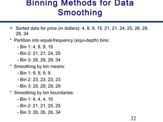 32
Binning Methods for Data
Smoothing
 Sorted data for price (in dollars): 4, 8, 9, 15, 21, 21, 24, 25, 26, 28,
29, 34
* Partition into equal-frequency (equi-depth) bins:
- Bin 1: 4, 8, 9, 15
- Bin 2: 21, 21, 24, 25
- Bin 3: 26, 28, 29, 34
* Smoothing by bin means:
- Bin 1: 9, 9, 9, 9
- Bin 2: 23, 23, 23, 23
- Bin 3: 29, 29, 29, 29
* Smoothing by bin boundaries:
- Bin 1: 4, 4, 4, 15
- Bin 2: 21, 21, 25, 25
- Bin 3: 26, 26, 26, 34
 