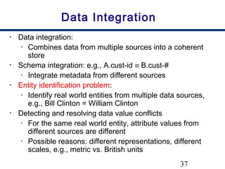 37
Data Integration
• Data integration:
• Combines data from multiple sources into a coherent
store
• Schema integration: e.g., A.cust-id ≡ B.cust-#
• Integrate metadata from different sources
• Entity identification problem:
• Identify real world entities from multiple data sources,
e.g., Bill Clinton = William Clinton
• Detecting and resolving data value conflicts
• For the same real world entity, attribute values from
different sources are different
• Possible reasons: different representations, different
scales, e.g., metric vs. British units
 