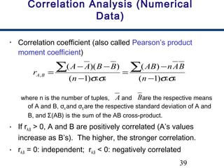 39
Correlation Analysis (Numerical
Data)
• Correlation coefficient (also called Pearson’s product
moment coefficient)
where n is the number of tuples, and are the respective means
of A and B, σA and σB are the respective standard deviation of A and
B, and Σ(AB) is the sum of the AB cross-product.
• If rA,B > 0, A and B are positively correlated (A’s values
increase as B’s). The higher, the stronger correlation.
• rA,B = 0: independent; rA,B < 0: negatively correlated
BABA n
BAnAB
n
BBAA
r BA
σσσσ )1(
)(
)1(
))((
,
−
−
=
−
−−
=
∑∑
A B
 