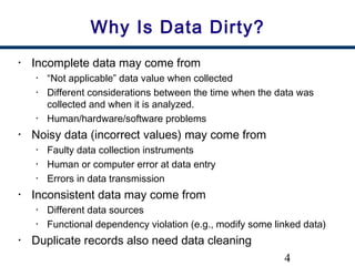 4
Why Is Data Dirty?
• Incomplete data may come from
• “Not applicable” data value when collected
• Different considerations between the time when the data was
collected and when it is analyzed.
• Human/hardware/software problems
• Noisy data (incorrect values) may come from
• Faulty data collection instruments
• Human or computer error at data entry
• Errors in data transmission
• Inconsistent data may come from
• Different data sources
• Functional dependency violation (e.g., modify some linked data)
• Duplicate records also need data cleaning
 