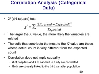 40
Correlation Analysis (Categorical
Data)
• Χ2
(chi-square) test
• The larger the Χ2
value, the more likely the variables are
related
• The cells that contribute the most to the Χ2
value are those
whose actual count is very different from the expected
count
• Correlation does not imply causality
• # of hospitals and # of car-theft in a city are correlated
• Both are causally linked to the third variable: population
∑
−
=
Expected
ExpectedObserved 2
2 )(
χ
 