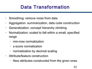 42
Data Transformation
• Smoothing: remove noise from data
• Aggregation: summarization, data cube construction
• Generalization: concept hierarchy climbing
• Normalization: scaled to fall within a small, specified
range
• min-max normalization
• z-score normalization
• normalization by decimal scaling
• Attribute/feature construction
• New attributes constructed from the given ones
 