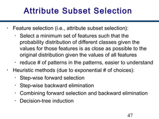 47
Attribute Subset Selection
• Feature selection (i.e., attribute subset selection):
• Select a minimum set of features such that the
probability distribution of different classes given the
values for those features is as close as possible to the
original distribution given the values of all features
• reduce # of patterns in the patterns, easier to understand
• Heuristic methods (due to exponential # of choices):
• Step-wise forward selection
• Step-wise backward elimination
• Combining forward selection and backward elimination
• Decision-tree induction
 
