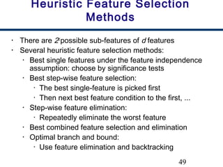 49
Heuristic Feature Selection
Methods
• There are 2d
possible sub-features of d features
• Several heuristic feature selection methods:
• Best single features under the feature independence
assumption: choose by significance tests
• Best step-wise feature selection:
• The best single-feature is picked first
• Then next best feature condition to the first, ...
• Step-wise feature elimination:
• Repeatedly eliminate the worst feature
• Best combined feature selection and elimination
• Optimal branch and bound:
• Use feature elimination and backtracking
 