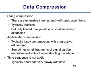 50
Data Compression
• String compression
• There are extensive theories and well-tuned algorithms
• Typically lossless
• But only limited manipulation is possible without
expansion
• Audio/video compression
• Typically lossy compression, with progressive
refinement
• Sometimes small fragments of signal can be
reconstructed without reconstructing the whole
• Time sequence is not audio
• Typically short and vary slowly with time
 