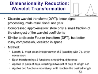 52
Dimensionality Reduction:
Wavelet Transformation
• Discrete wavelet transform (DWT): linear signal
processing, multi-resolutional analysis
• Compressed approximation: store only a small fraction of
the strongest of the wavelet coefficients
• Similar to discrete Fourier transform (DFT), but better
lossy compression, localized in space
• Method:
• Length, L, must be an integer power of 2 (padding with 0’s, when
necessary)
• Each transform has 2 functions: smoothing, difference
• Applies to pairs of data, resulting in two set of data of length L/2
• Applies two functions recursively, until reaches the desired length
Haar2 Daubechie4
 