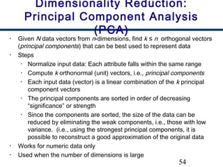 54
• Given N data vectors from n-dimensions, find k ≤ n orthogonal vectors
(principal components) that can be best used to represent data
• Steps
• Normalize input data: Each attribute falls within the same range
• Compute k orthonormal (unit) vectors, i.e., principal components
• Each input data (vector) is a linear combination of the k principal
component vectors
• The principal components are sorted in order of decreasing
“significance” or strength
• Since the components are sorted, the size of the data can be
reduced by eliminating the weak components, i.e., those with low
variance. (i.e., using the strongest principal components, it is
possible to reconstruct a good approximation of the original data
• Works for numeric data only
• Used when the number of dimensions is large
Dimensionality Reduction:
Principal Component Analysis
(PCA)
 