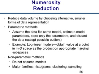 56
Numerosity
Reduction
• Reduce data volume by choosing alternative, smaller
forms of data representation
• Parametric methods
• Assume the data fits some model, estimate model
parameters, store only the parameters, and discard
the data (except possible outliers)
• Example: Log-linear models—obtain value at a point
in m-D space as the product on appropriate marginal
subspaces
• Non-parametric methods
• Do not assume models
• Major families: histograms, clustering, sampling
 