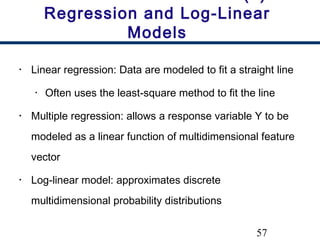 57
Regression and Log-Linear
Models
• Linear regression: Data are modeled to fit a straight line
• Often uses the least-square method to fit the line
• Multiple regression: allows a response variable Y to be
modeled as a linear function of multidimensional feature
vector
• Log-linear model: approximates discrete
multidimensional probability distributions
 