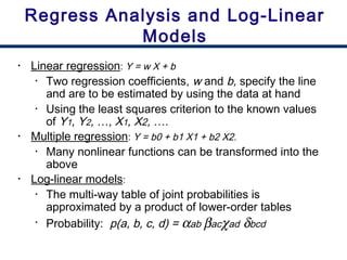 • Linear regression: Y = w X + b
• Two regression coefficients, w and b, specify the line
and are to be estimated by using the data at hand
• Using the least squares criterion to the known values
of Y1, Y2, …, X1, X2, ….
• Multiple regression: Y = b0 + b1 X1 + b2 X2.
• Many nonlinear functions can be transformed into the
above
• Log-linear models:
• The multi-way table of joint probabilities is
approximated by a product of lower-order tables
• Probability: p(a, b, c, d) = αab βacχad δbcd
Regress Analysis and Log-Linear
Models
 