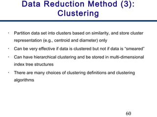 60
Data Reduction Method (3):
Clustering
• Partition data set into clusters based on similarity, and store cluster
representation (e.g., centroid and diameter) only
• Can be very effective if data is clustered but not if data is “smeared”
• Can have hierarchical clustering and be stored in multi-dimensional
index tree structures
• There are many choices of clustering definitions and clustering
algorithms
 