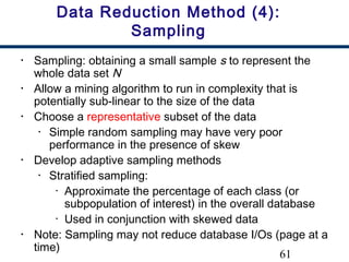 61
Data Reduction Method (4):
Sampling
• Sampling: obtaining a small sample s to represent the
whole data set N
• Allow a mining algorithm to run in complexity that is
potentially sub-linear to the size of the data
• Choose a representative subset of the data
• Simple random sampling may have very poor
performance in the presence of skew
• Develop adaptive sampling methods
• Stratified sampling:
• Approximate the percentage of each class (or
subpopulation of interest) in the overall database
• Used in conjunction with skewed data
• Note: Sampling may not reduce database I/Os (page at a
time)
 