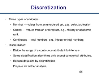 65
Discretization
• Three types of attributes:
• Nominal — values from an unordered set, e.g., color, profession
• Ordinal — values from an ordered set, e.g., military or academic
rank
• Continuous — real numbers, e.g., integer or real numbers
• Discretization:
• Divide the range of a continuous attribute into intervals
• Some classification algorithms only accept categorical attributes.
• Reduce data size by discretization
• Prepare for further analysis
 
