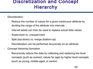 66
Discretization and Concept
Hierarchy
• Discretization
• Reduce the number of values for a given continuous attribute by
dividing the range of the attribute into intervals
• Interval labels can then be used to replace actual data values
• Supervised vs. unsupervised
• Split (top-down) vs. merge (bottom-up)
• Discretization can be performed recursively on an attribute
• Concept hierarchy formation
• Recursively reduce the data by collecting and replacing low level
concepts (such as numeric values for age) by higher level concepts
(such as young, middle-aged, or senior)
 