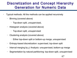 67
Discretization and Concept Hierarchy
Generation for Numeric Data
• Typical methods: All the methods can be applied recursively
• Binning (covered above)
• Top-down split, unsupervised,
• Histogram analysis (covered above)
• Top-down split, unsupervised
• Clustering analysis (covered above)
• Either top-down split or bottom-up merge, unsupervised
• Entropy-based discretization: supervised, top-down split
• Interval merging by χ2
Analysis: unsupervised, bottom-up merge
• Segmentation by natural partitioning: top-down split, unsupervised
 
