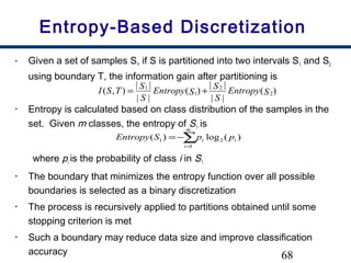 68
Entropy-Based Discretization
• Given a set of samples S, if S is partitioned into two intervals S1 and S2
using boundary T, the information gain after partitioning is
• Entropy is calculated based on class distribution of the samples in the
set. Given m classes, the entropy of S1 is
where pi is the probability of class i in S1
• The boundary that minimizes the entropy function over all possible
boundaries is selected as a binary discretization
• The process is recursively applied to partitions obtained until some
stopping criterion is met
• Such a boundary may reduce data size and improve classification
accuracy
)(
||
||
)(
||
||
),( 2
2
1
1
SEntropy
S
S
SEntropy
S
S
TSI +=
∑=
−=
m
i
ii ppSEntropy
1
21 )(log)(
 