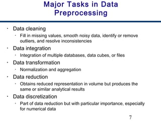 7
Major Tasks in Data
Preprocessing
• Data cleaning
• Fill in missing values, smooth noisy data, identify or remove
outliers, and resolve inconsistencies
• Data integration
• Integration of multiple databases, data cubes, or files
• Data transformation
• Normalization and aggregation
• Data reduction
• Obtains reduced representation in volume but produces the
same or similar analytical results
• Data discretization
• Part of data reduction but with particular importance, especially
for numerical data
 