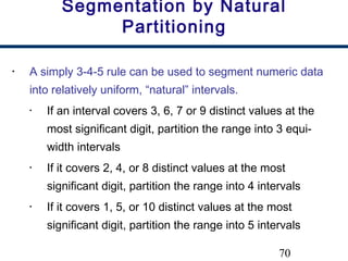 70
Segmentation by Natural
Partitioning
• A simply 3-4-5 rule can be used to segment numeric data
into relatively uniform, “natural” intervals.
• If an interval covers 3, 6, 7 or 9 distinct values at the
most significant digit, partition the range into 3 equi-
width intervals
• If it covers 2, 4, or 8 distinct values at the most
significant digit, partition the range into 4 intervals
• If it covers 1, 5, or 10 distinct values at the most
significant digit, partition the range into 5 intervals
 