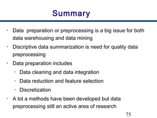 75
Summary
• Data preparation or preprocessing is a big issue for both
data warehousing and data mining
• Discriptive data summarization is need for quality data
preprocessing
• Data preparation includes
• Data cleaning and data integration
• Data reduction and feature selection
• Discretization
• A lot a methods have been developed but data
preprocessing still an active area of research
 