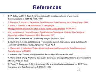 76
References
• D. P. Ballou and G. K. Tayi. Enhancing data quality in data warehouse environments.
Communications of ACM, 42:73-78, 1999
• T. Dasu and T. Johnson. Exploratory Data Mining and Data Cleaning. John Wiley & Sons, 2003
• T. Dasu, T. Johnson, S. Muthukrishnan, V. Shkapenyuk. 
Mining Database Structure; Or, How to Build a Data Quality Browser. SIGMOD’02. 
• H.V. Jagadish et al., Special Issue on Data Reduction Techniques. Bulletin of the Technical
Committee on Data Engineering, 20(4), December 1997
• D. Pyle. Data Preparation for Data Mining. Morgan Kaufmann, 1999
• E. Rahm and H. H. Do. Data Cleaning: Problems and Current Approaches. IEEE Bulletin of the
Technical Committee on Data Engineering. Vol.23, No.4
• V. Raman and J. Hellerstein. Potters Wheel: An Interactive Framework for Data Cleaning and
Transformation, VLDB’2001
• T. Redman. Data Quality: Management and Technology. Bantam Books, 1992
• Y. Wand and R. Wang. Anchoring data quality dimensions ontological foundations. Communications
of ACM, 39:86-95, 1996
• R. Wang, V. Storey, and C. Firth. A framework for analysis of data quality research. IEEE Trans.
Knowledge and Data Engineering, 7:623-640, 1995
 