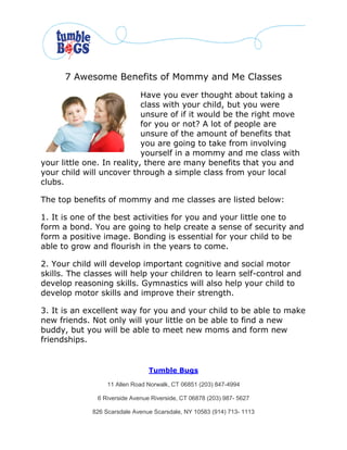 7 Awesome Benefits of Mommy and Me Classes
                            Have you ever thought about taking a
                            class with your child, but you were
                            unsure of if it would be the right move
                            for you or not? A lot of people are
                            unsure of the amount of benefits that
                            you are going to take from involving
                            yourself in a mommy and me class with
your little one. In reality, there are many benefits that you and
your child will uncover through a simple class from your local
clubs.

The top benefits of mommy and me classes are listed below:

1. It is one of the best activities for you and your little one to
form a bond. You are going to help create a sense of security and
form a positive image. Bonding is essential for your child to be
able to grow and flourish in the years to come.

2. Your child will develop important cognitive and social motor
skills. The classes will help your children to learn self-control and
develop reasoning skills. Gymnastics will also help your child to
develop motor skills and improve their strength.

3. It is an excellent way for you and your child to be able to make
new friends. Not only will your little on be able to find a new
buddy, but you will be able to meet new moms and form new
friendships.


                                 Tumble Bugs

                  11 Allen Road Norwalk, CT 06851 (203) 847-4994

               6 Riverside Avenue Riverside, CT 06878 (203) 987- 5627

             826 Scarsdale Avenue Scarsdale, NY 10583 (914) 713- 1113
 