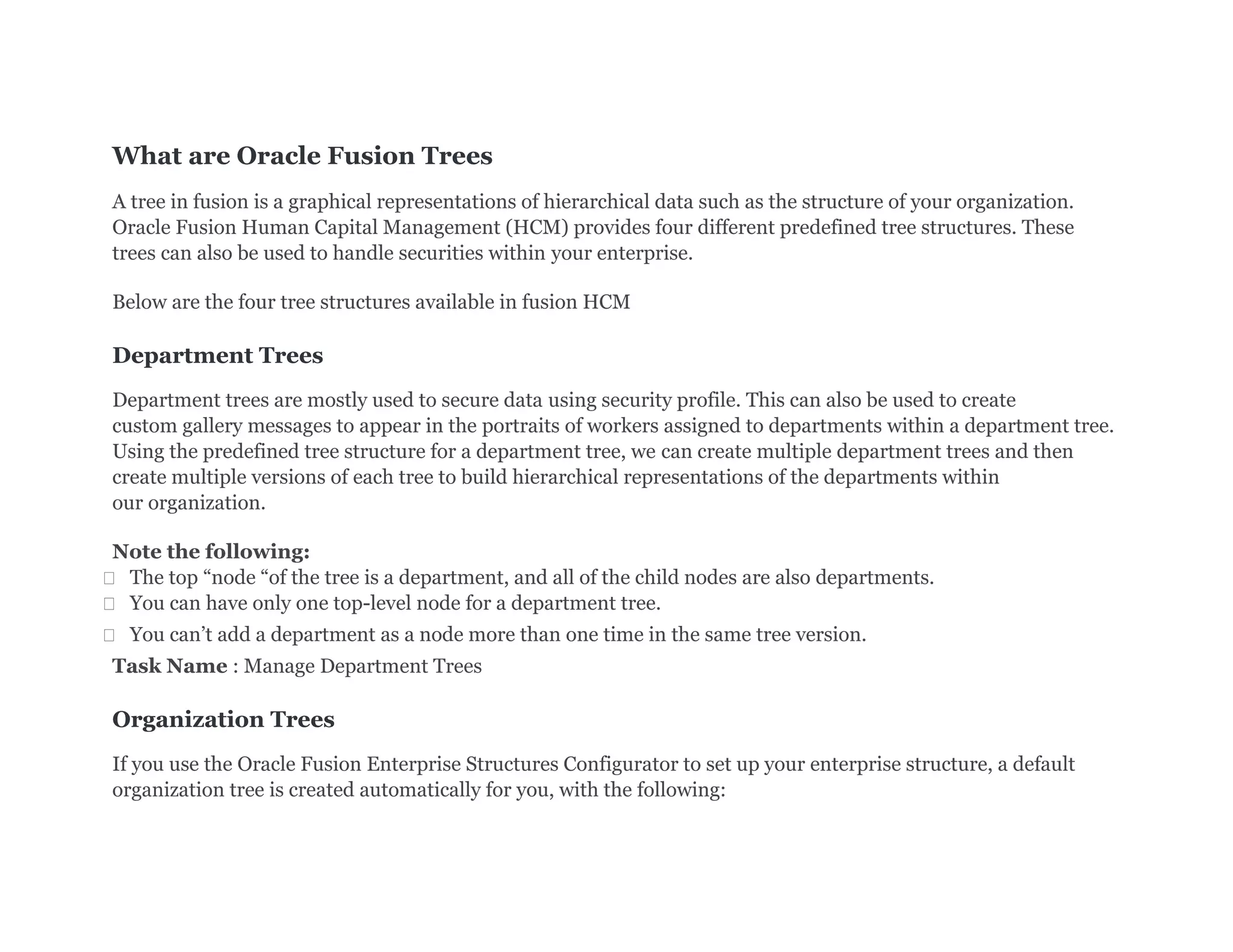 What are Oracle Fusion Trees
A tree in fusion is a graphical representations of hierarchical data such as the structure of your organization.
Oracle Fusion Human Capital Management (HCM) provides four different predefined tree structures. These
trees can also be used to handle securities within your enterprise.
Below are the four tree structures available in fusion HCM
Department Trees
Department trees are mostly used to secure data using security profile. This can also be used to create
custom gallery messages to appear in the portraits of workers assigned to departments within a department tree.
Using the predefined tree structure for a department tree, we can create multiple department trees and then
create multiple versions of each tree to build hierarchical representations of the departments within
our organization.
Note the following:
 The top “node “of the tree is a department, and all of the child nodes are also departments.
 You can have only one top-level node for a department tree.
 You can’t add a department as a node more than one time in the same tree version.
Task Name : Manage Department Trees
Organization Trees
If you use the Oracle Fusion Enterprise Structures Configurator to set up your enterprise structure, a default
organization tree is created automatically for you, with the following:
 