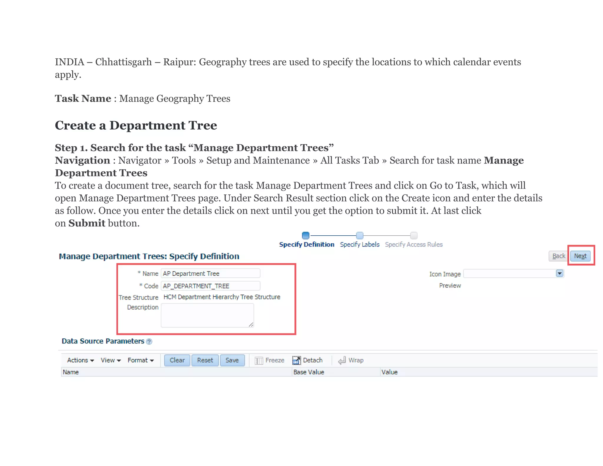 INDIA – Chhattisgarh – Raipur: Geography trees are used to specify the locations to which calendar events
apply.
Task Name : Manage Geography Trees
Create a Department Tree
Step 1. Search for the task “Manage Department Trees”
Navigation : Navigator » Tools » Setup and Maintenance » All Tasks Tab » Search for task name Manage
Department Trees
To create a document tree, search for the task Manage Department Trees and click on Go to Task, which will
open Manage Department Trees page. Under Search Result section click on the Create icon and enter the details
as follow. Once you enter the details click on next until you get the option to submit it. At last click
on Submit button.
 