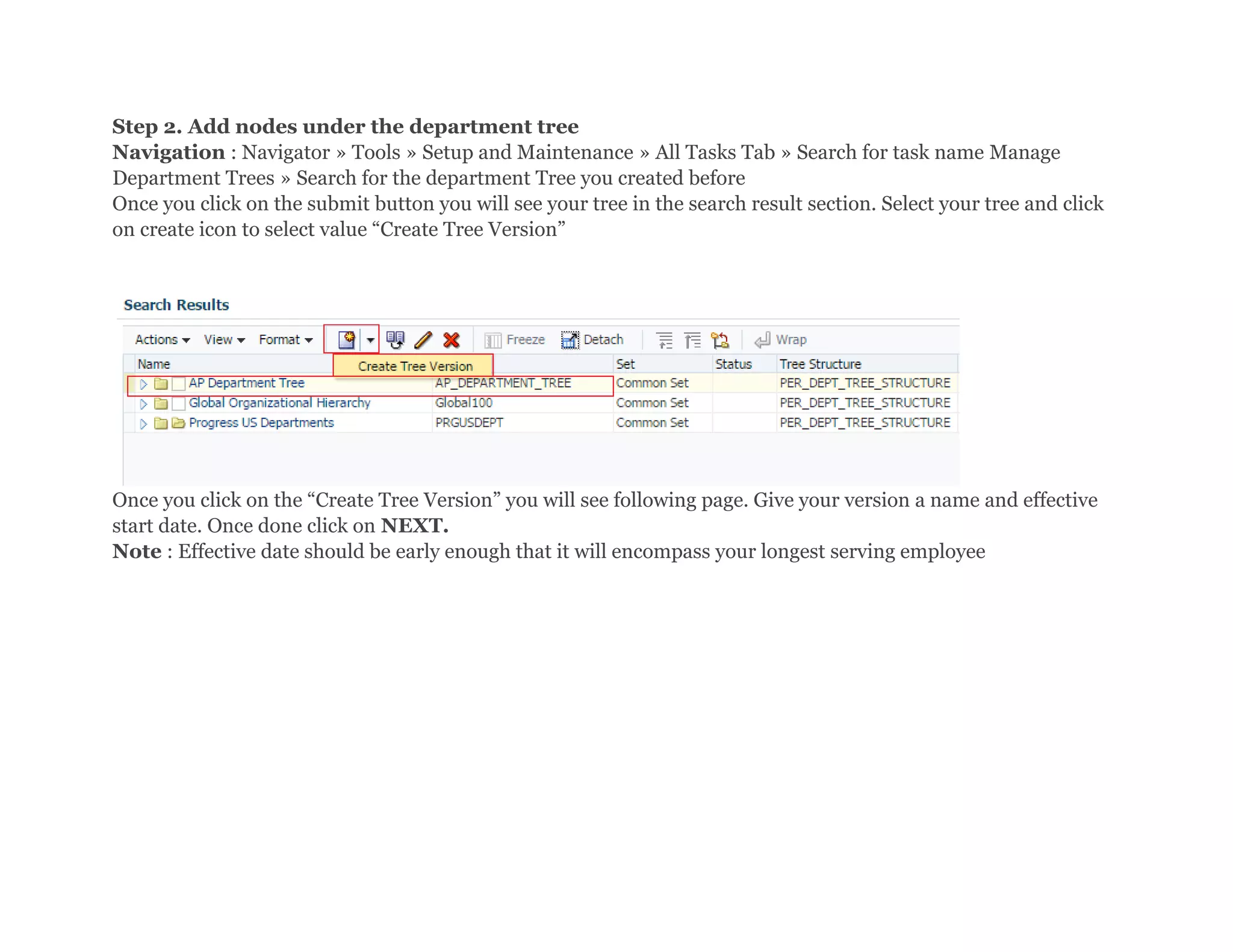 Step 2. Add nodes under the department tree
Navigation : Navigator » Tools » Setup and Maintenance » All Tasks Tab » Search for task name Manage
Department Trees » Search for the department Tree you created before
Once you click on the submit button you will see your tree in the search result section. Select your tree and click
on create icon to select value “Create Tree Version”
Once you click on the “Create Tree Version” you will see following page. Give your version a name and effective
start date. Once done click on NEXT.
Note : Effective date should be early enough that it will encompass your longest serving employee
 