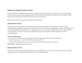What are Oracle Fusion Trees
A tree in fusion is a graphical representations of hierarchical data such as the structure of your organization.
Oracle Fusion Human Capital Management (HCM) provides four different predefined tree structures. These
trees can also be used to handle securities within your enterprise.
Below are the four tree structures available in fusion HCM
Department Trees
Department trees are mostly used to secure data using security profile. This can also be used to create
custom gallery messages to appear in the portraits of workers assigned to departments within a department tree.
Using the predefined tree structure for a department tree, we can create multiple department trees and then
create multiple versions of each tree to build hierarchical representations of the departments within
our organization.
Note the following:
 The top “node “of the tree is a department, and all of the child nodes are also departments.
 You can have only one top-level node for a department tree.
 You can’t add a department as a node more than one time in the same tree version.
Task Name : Manage Department Trees
Organization Trees
If you use the Oracle Fusion Enterprise Structures Configurator to set up your enterprise structure, a default
organization tree is created automatically for you, with the following:
 