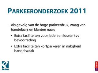 PARKEERONDERZOEK 2011
• Als gevolg van de hoge parkeerdruk, vraag van
handelaars en klanten naar:
‣ Extra faciliteiten voor laden en lossen tvv
bevoorrading
‣ Extra faciliteiten kortparkeren in nabijheid
handelszaak
 